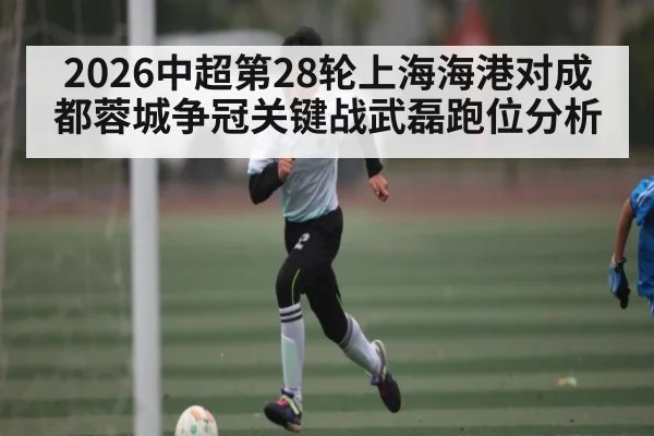 2026中超第28轮上海海港对成都蓉城争冠关键战武磊跑位分析