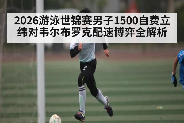 2026游泳世锦赛男子1500自费立纬对韦尔布罗克配速博弈全解析