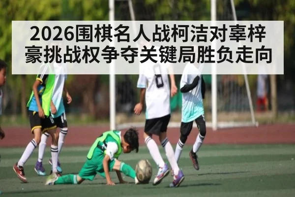 2026围棋名人战柯洁对辜梓豪挑战权争夺关键局胜负走向